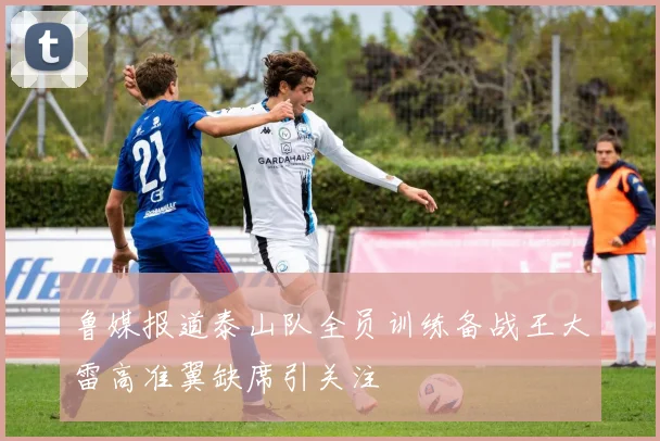 鲁媒报道泰山队全员训练备战王大雷高准翼缺席引关注