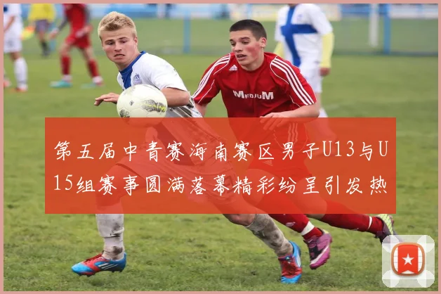 第五届中青赛海南赛区男子U13与U15组赛事圆满落幕精彩纷呈引发热烈反响