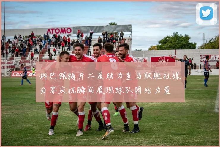 姆巴佩梅开二度助力皇马取胜社媒分享庆祝瞬间展现球队团结力量