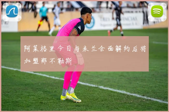 阿莱格里今日与米兰会面解约后将加盟那不勒斯