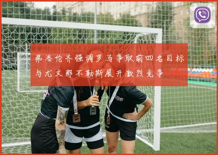 弗洛伦齐强调罗马争取前四名目标与尤文那不勒斯展开激烈竞争