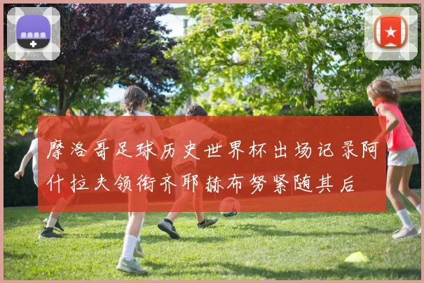 摩洛哥足球历史世界杯出场记录阿什拉夫领衔齐耶赫布努紧随其后