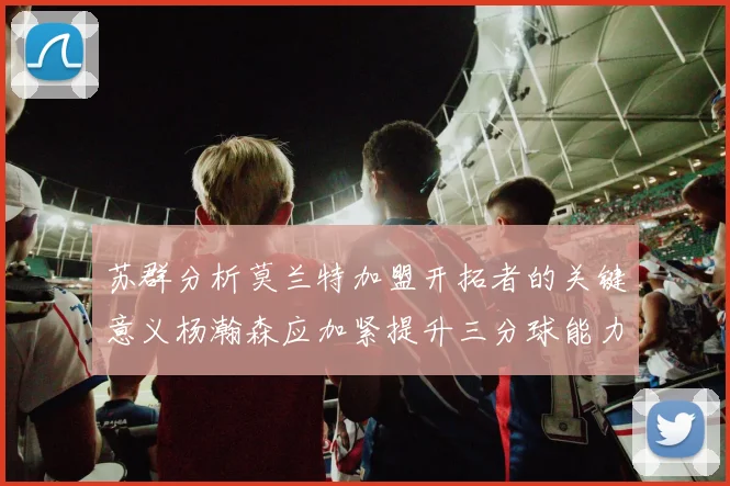 苏群分析莫兰特加盟开拓者的关键意义杨瀚森应加紧提升三分球能力