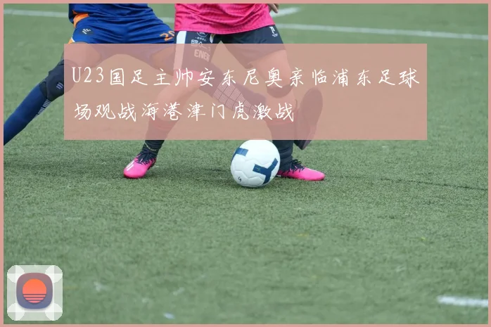 U23国足主帅安东尼奥亲临浦东足球场观战海港津门虎激战