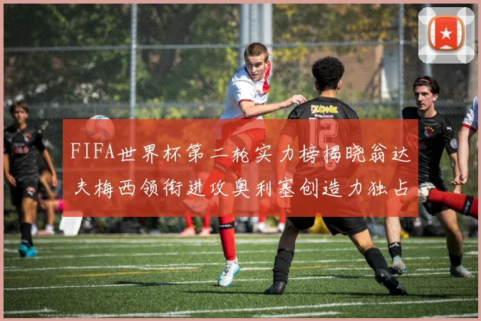 FIFA世界杯第二轮实力榜揭晓翁达夫梅西领衔进攻奥利塞创造力独占鳌头
