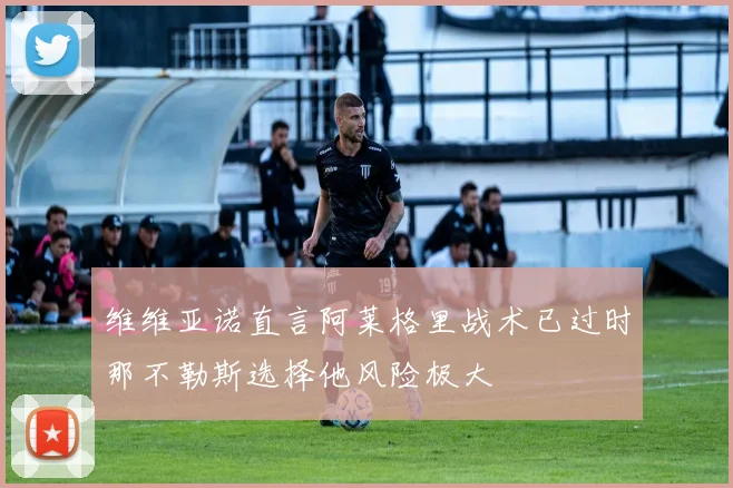 维维亚诺直言阿莱格里战术已过时那不勒斯选择他风险极大