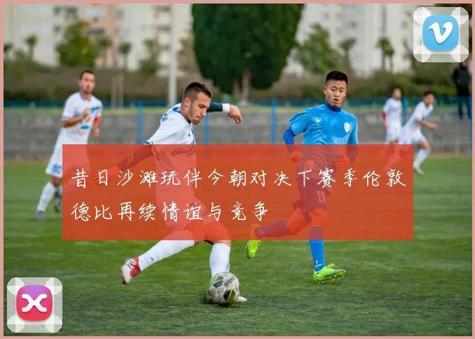 昔日沙滩玩伴今朝对决下赛季伦敦德比再续情谊与竞争