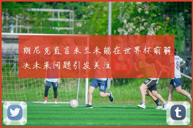 朗尼克直言米兰未能在世界杯前解决未来问题引发关注