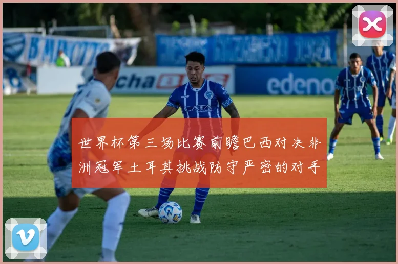世界杯第三场比赛前瞻巴西对决非洲冠军土耳其挑战防守严密的对手
