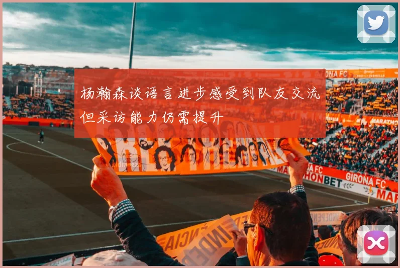 杨瀚森谈语言进步感受到队友交流但采访能力仍需提升