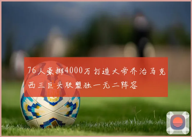 76人豪掷4000万打造大帝乔治马克西三巨头联盟独一无二阵容