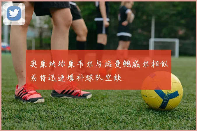 奥康纳称康韦尔与诺曼鲍威尔相似或将迅速填补球队空缺