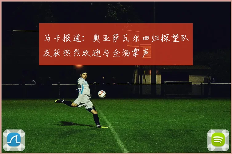 马卡报道：奥亚萨瓦尔回归探望队友获热烈欢迎与全场掌声
