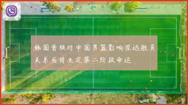 韩国晋级对中国男篮影响深远胜负关系或将决定第二阶段命运