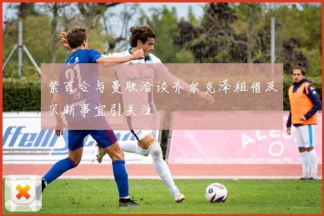 紫百合与曼联洽谈齐尔克泽租借及买断事宜引关注