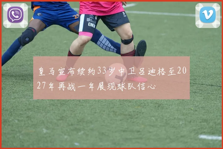 皇马宣布续约33岁中卫吕迪格至2027年再战一年展现球队信心