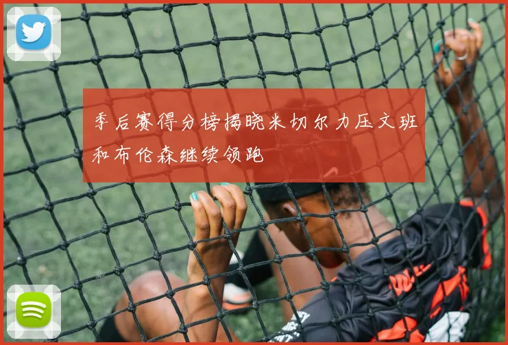 季后赛得分榜揭晓米切尔力压文班和布伦森继续领跑