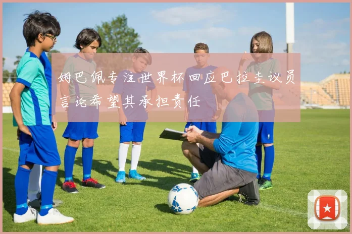 姆巴佩专注世界杯回应巴拉圭议员言论希望其承担责任