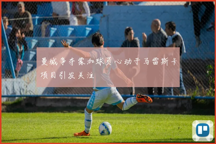 曼城争夺蒙加球员心动于马雷斯卡项目引发关注