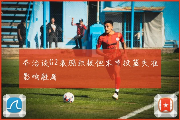 乔治谈G2表现积极但末节投篮失准影响胜局