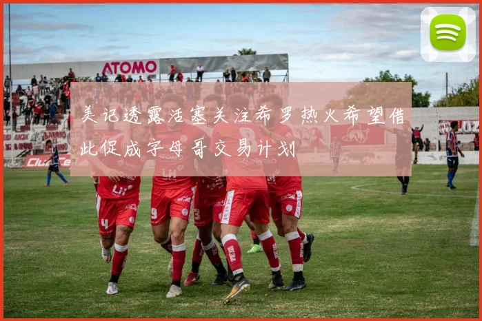 美记透露活塞关注希罗热火希望借此促成字母哥交易计划