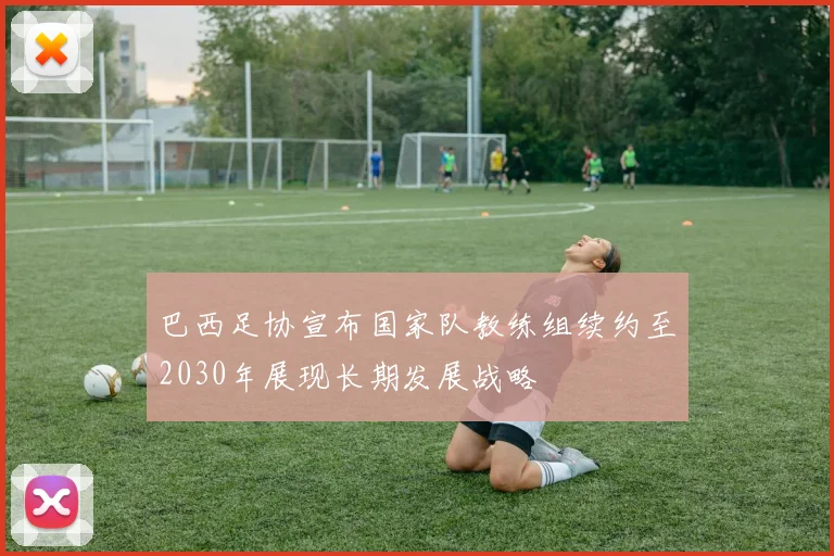 巴西足协宣布国家队教练组续约至2030年展现长期发展战略