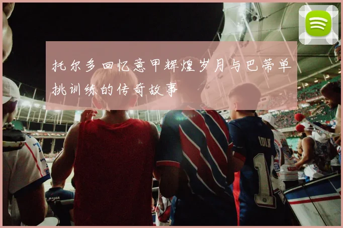 托尔多回忆意甲辉煌岁月与巴蒂单挑训练的传奇故事