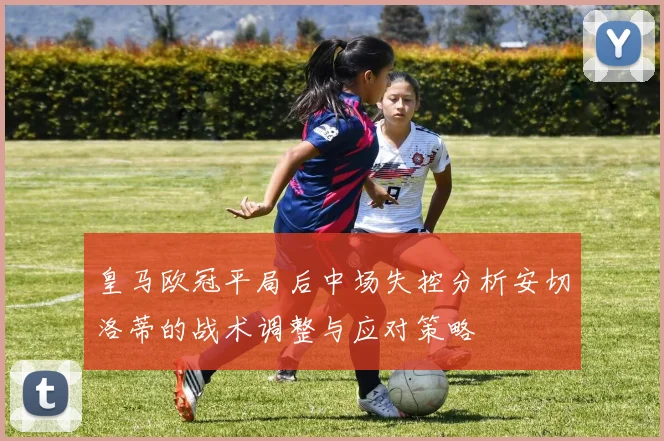 皇马欧冠平局后中场失控分析安切洛蒂的战术调整与应对策略