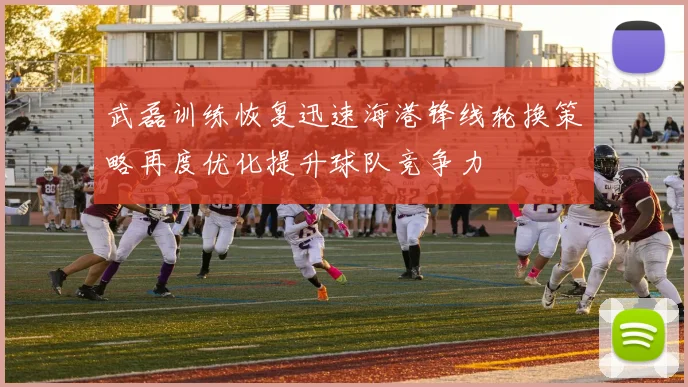 武磊训练恢复迅速海港锋线轮换策略再度优化提升球队竞争力