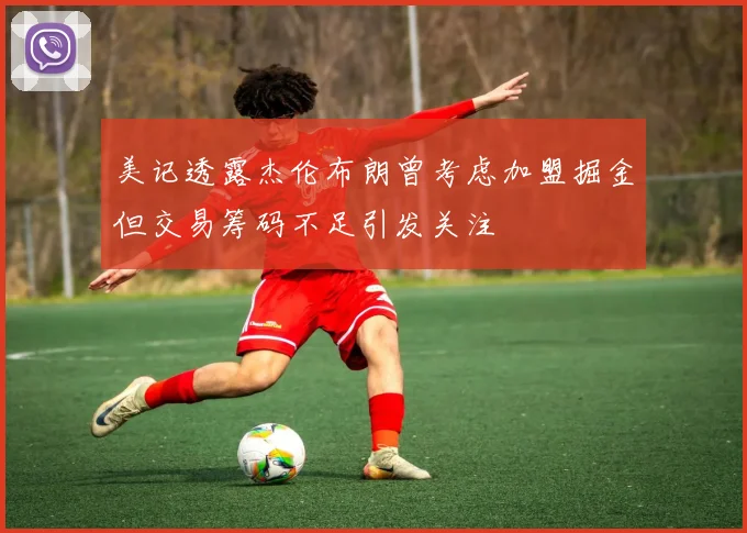 美记透露杰伦布朗曾考虑加盟掘金但交易筹码不足引发关注