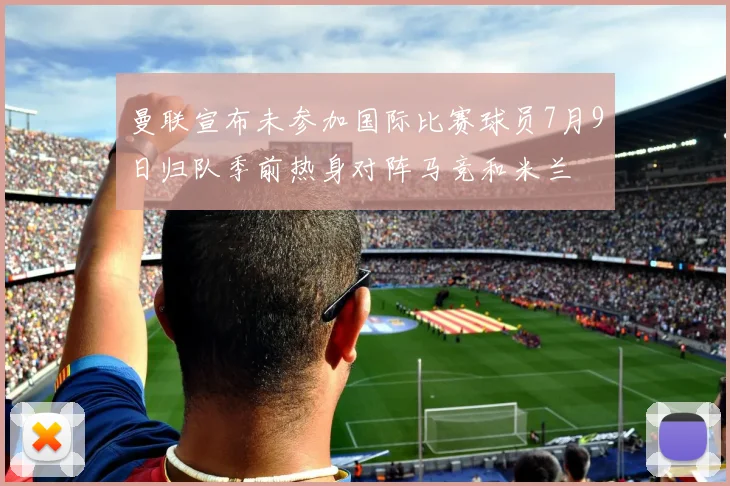 曼联宣布未参加国际比赛球员7月9日归队季前热身对阵马竞和米兰