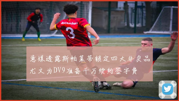 意媒透露斯帕莱蒂锁定四大非卖品尤文为DV9准备千万续约签字费