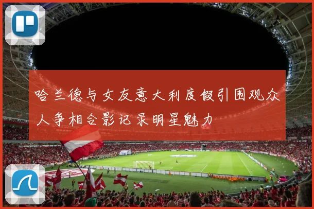 哈兰德与女友意大利度假引围观众人争相合影记录明星魅力