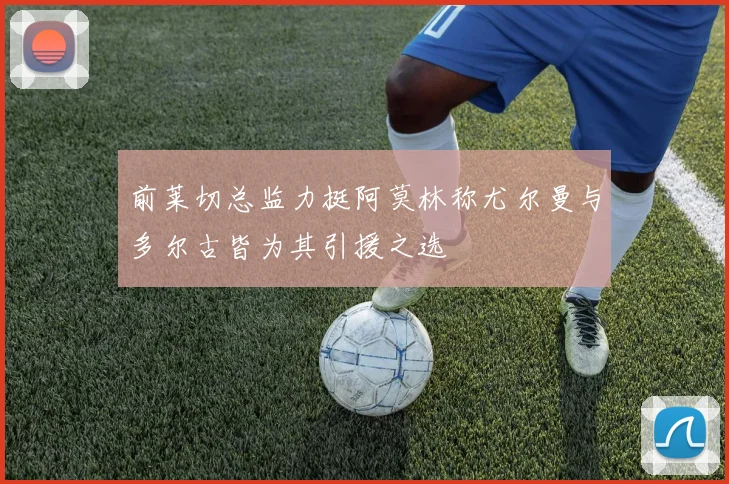 前莱切总监力挺阿莫林称尤尔曼与多尔古皆为其引援之选