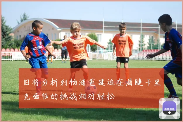 旧将分析利物浦重建迫在眉睫卡里克面临的挑战相对轻松