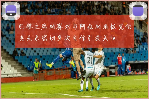 巴黎主席纳赛尔与阿森纳老板克伦克关系密切多次合作引发关注