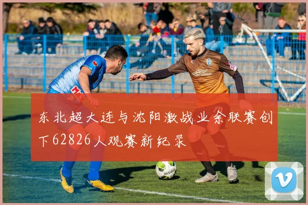 东北超大连与沈阳激战业余联赛创下62826人观赛新纪录