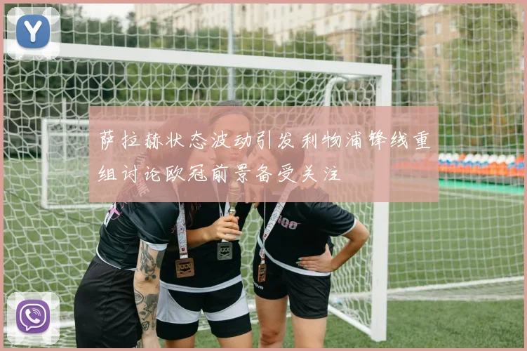 萨拉赫状态波动引发利物浦锋线重组讨论欧冠前景备受关注