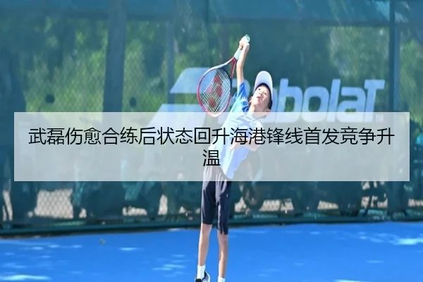 武磊伤愈合练后状态回升海港锋线首发竞争升温